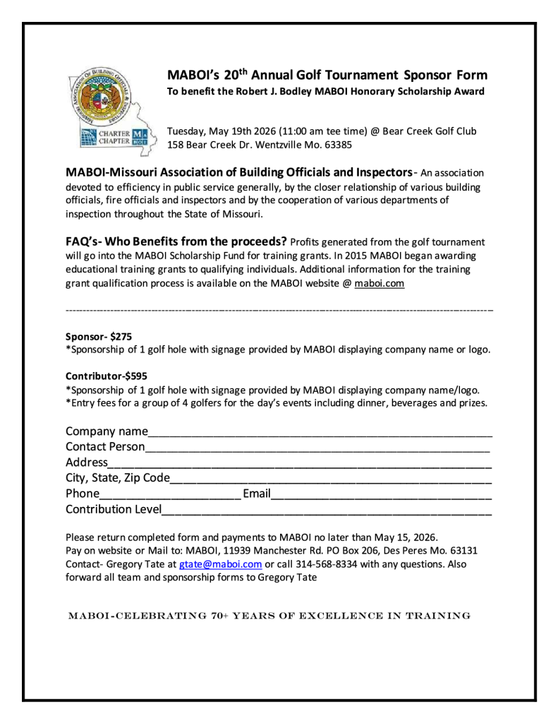 MABOI’s 20th Annual Golf Tournament Sponsor Form To benefit the Robert J. Bodley MABOI Honorary Scholarship Award Tuesday, May 19th 2026 (11:00 am tee time) @ Bear Creek Golf Club 158 Bear Creek Dr. Wentzville Mo. 63385 MABOI-Missouri Association of Building Officials and Inspectors- An association devoted to efficiency in public service generally, by the closer relationship of various building officials, fire officials and inspectors and by the cooperation of various departments of inspection throughout the State of Missouri. FAQ’s- Who Benefits from the proceeds? Profits generated from the golf tournament will go into the MABOI Scholarship Fund for training grants. In 2015 MABOI began awarding educational training grants to qualifying individuals. Additional information for the training grant qualification process is available on the MABOI website @ maboi.com ------------------------------------------------------------------------------------------------------------------------------- Sponsor- $275 *Sponsorship of 1 golf hole with signage provided by MABOI displaying company name or logo. Contributor-$595 *Sponsorship of 1 golf hole with signage provided by MABOI displaying company name/logo. *Entry fees for a group of 4 golfers for the day’s events including dinner, beverages and prizes.